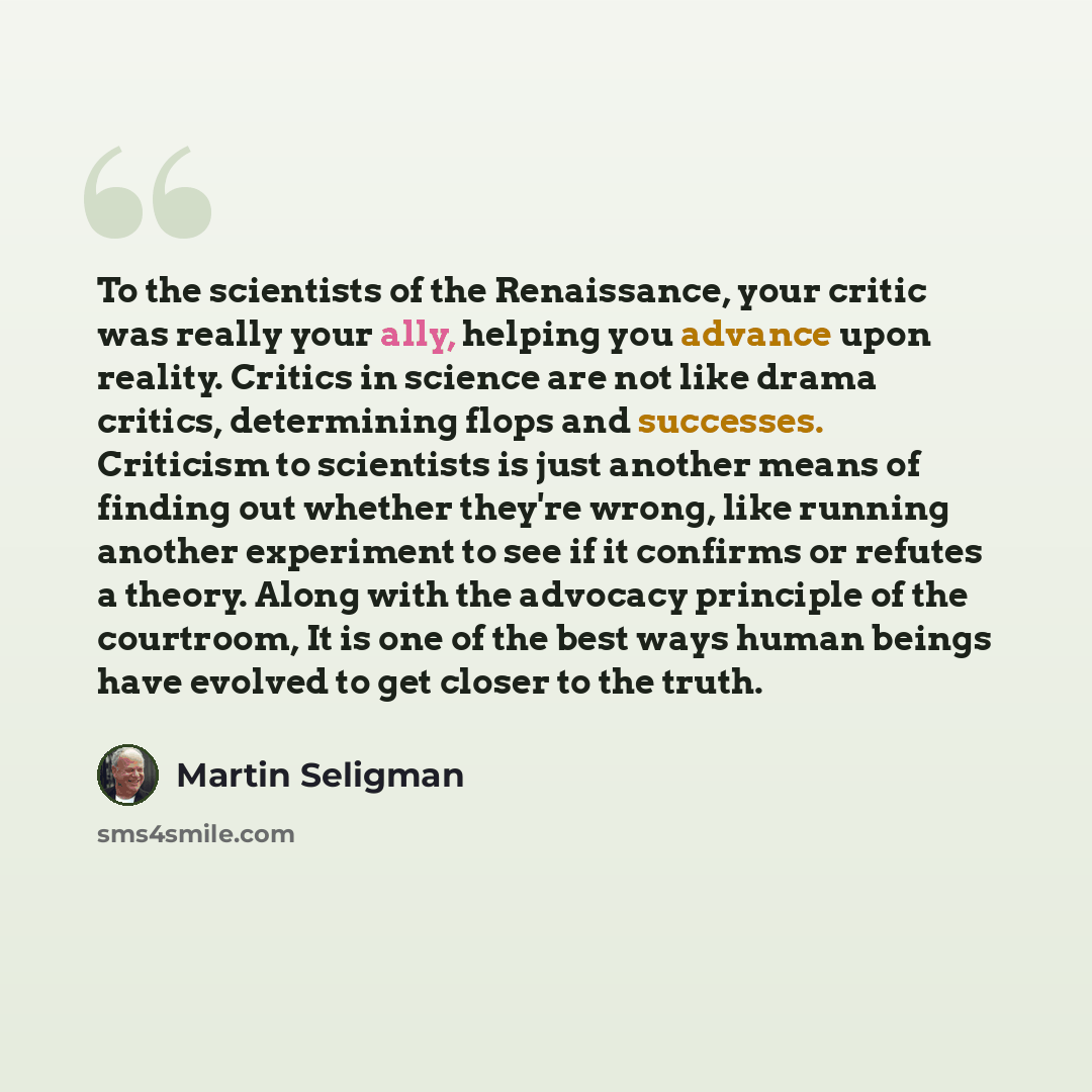 “To the scientists of the Renaissance, your critic was really your ally, helping you advance upon reality. Critics in science are not like drama critics, determining flops and successes. Criticism to scientists is just another means of finding out whether they're wrong, like running another…” quote by Martin Seligman