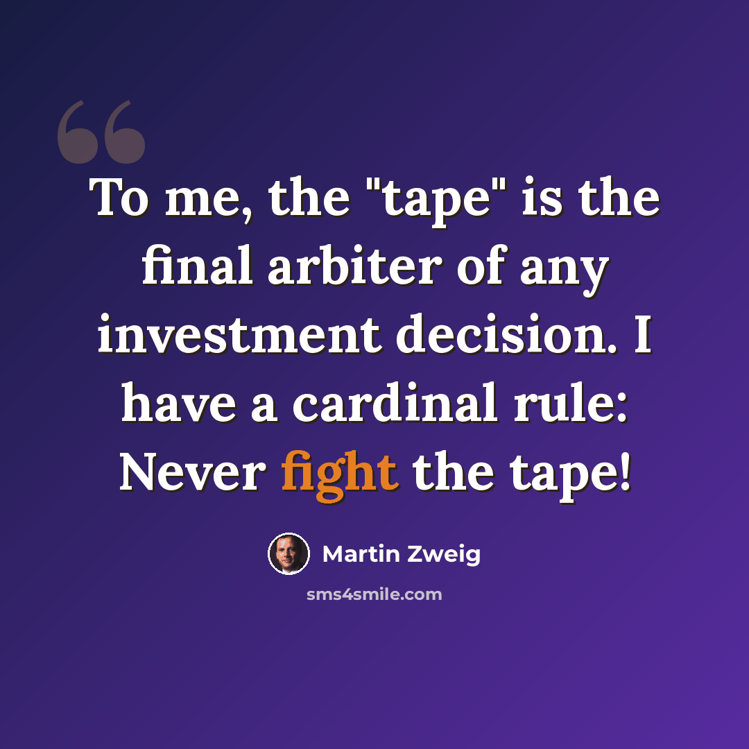 “To me, the "tape" is the final arbiter of any investment decision. I have a cardinal rule: Never fight the tape!” quote by Martin Zweig
