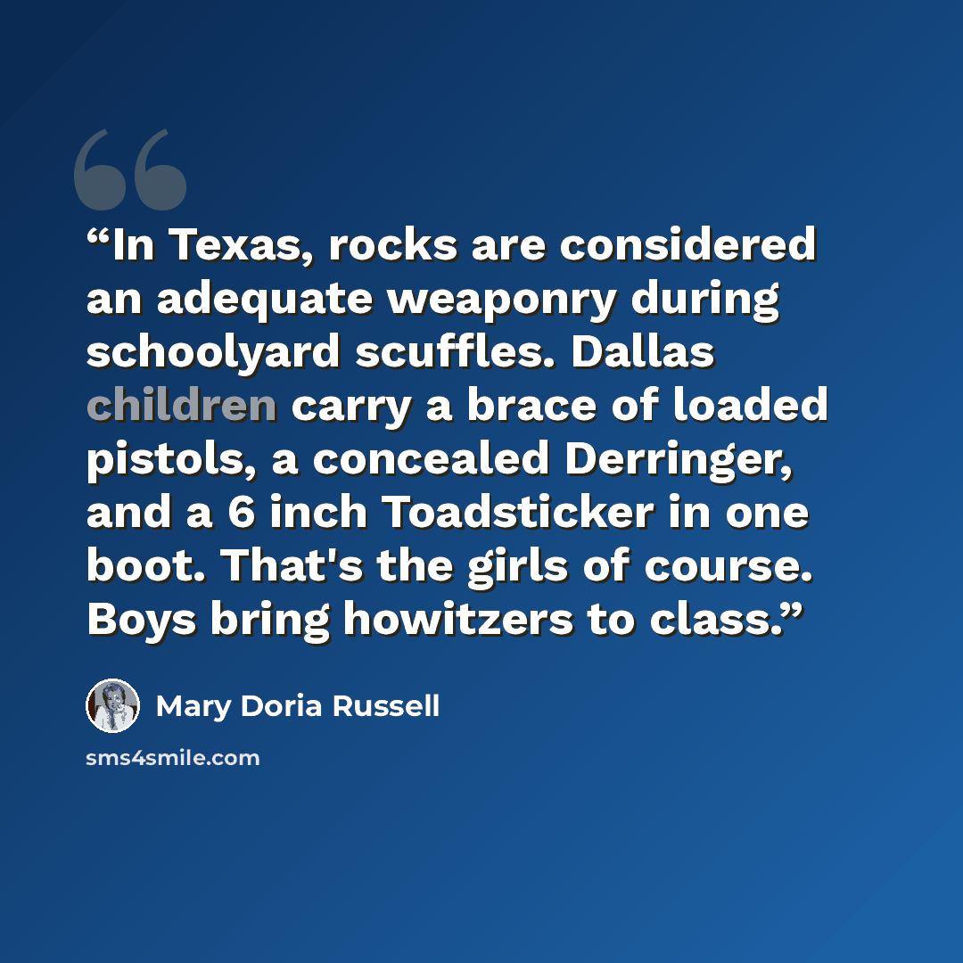 “In Texas, rocks are considered an adequate weaponry during schoolyard scuffles. Dallas children carry a brace of loaded pistols, a concealed Derringer, and a 6 inch Toadsticker in one boot. That's the girls of course. Boys bring howitzers to class.” quote by Mary Doria Russell