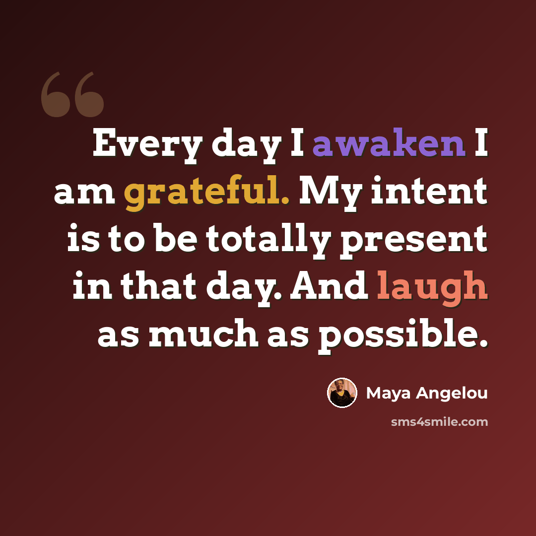 “Every day I awaken I am grateful. My intent is to be totally present in that day. And laugh as much as possible.” quote by Maya Angelou