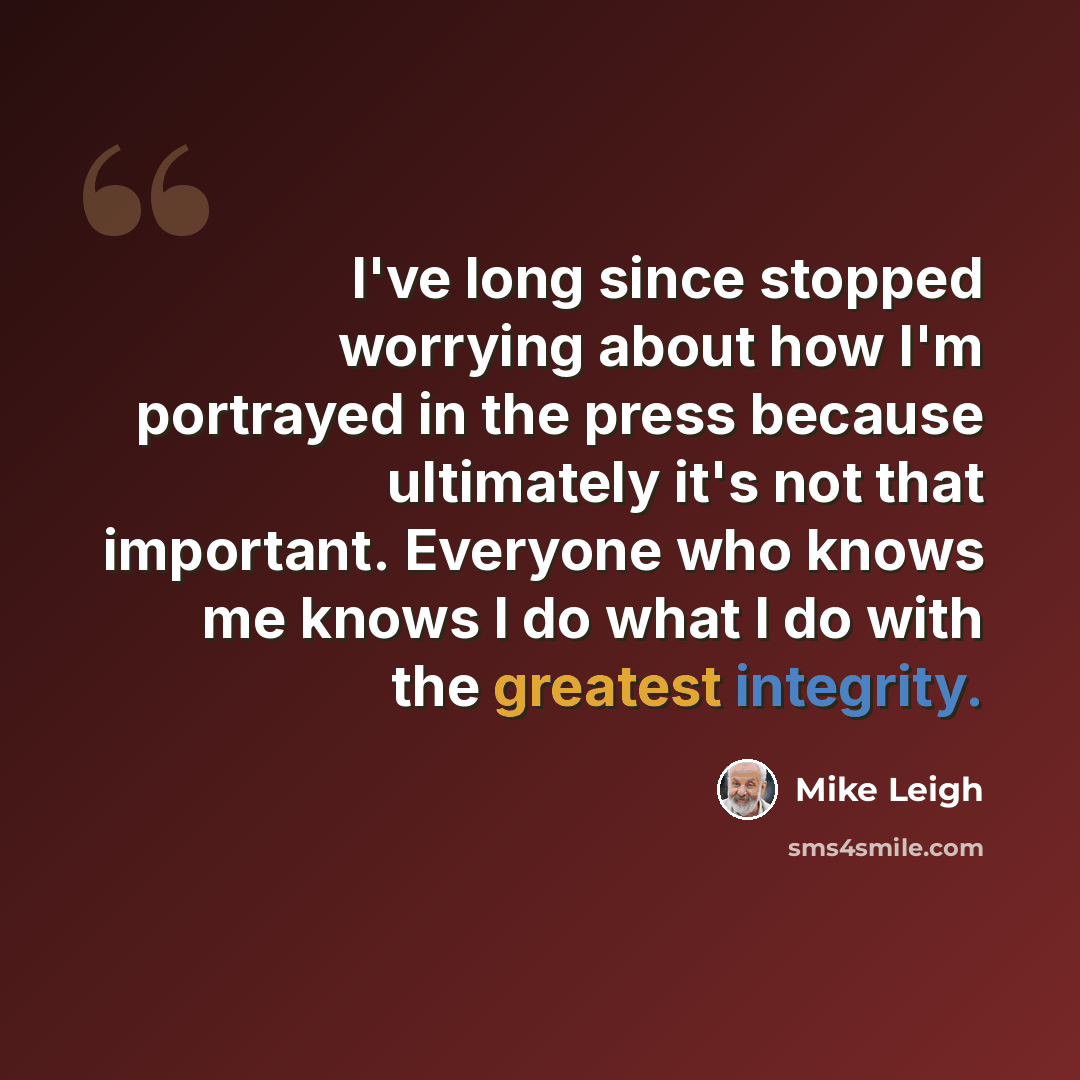 “I've long since stopped worrying about how I'm portrayed in the press because ultimately it's not that important. Everyone who knows me knows I do what I do with the greatest integrity.” quote by Mike Leigh