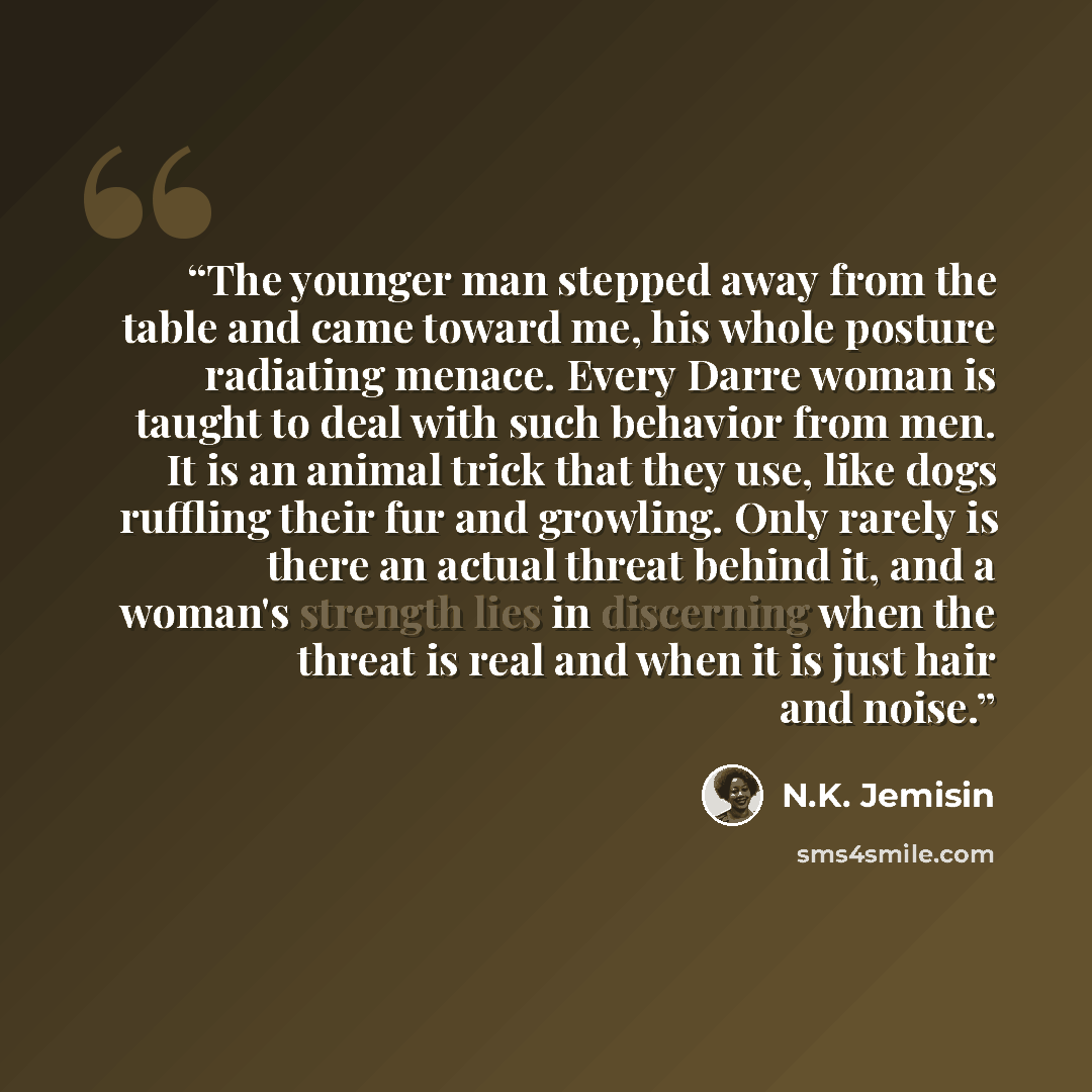 “The younger man stepped away from the table and came toward me, his whole posture radiating menace. Every Darre woman is taught to deal with such behavior from men. It is an animal trick that they use, like dogs ruffling their fur and growling. Only rarely is there an actual threat behind it, and…” quote by N.K. Jemisin