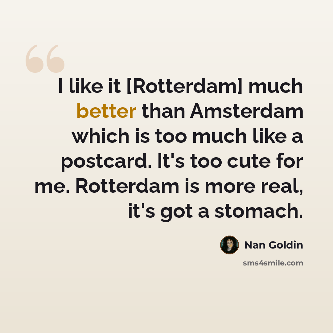“I like it [Rotterdam] much better than Amsterdam which is too much like a postcard. It's too cute for me. Rotterdam is more real, it's got a stomach.” quote by Nan Goldin