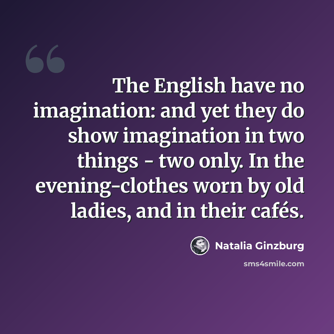 “The English have no imagination: and yet they do show imagination in two things - two only. In the evening-clothes worn by old ladies, and in their cafés.” quote by Natalia Ginzburg