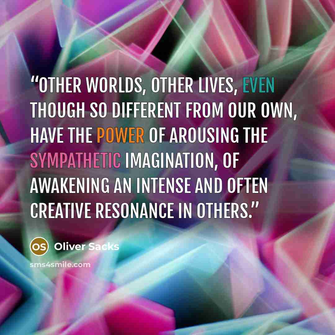 “Other worlds, other lives, even though so different from our own, have the power of arousing the sympathetic imagination, of awakening an intense and often creative resonance in others.” quote by Oliver Sacks