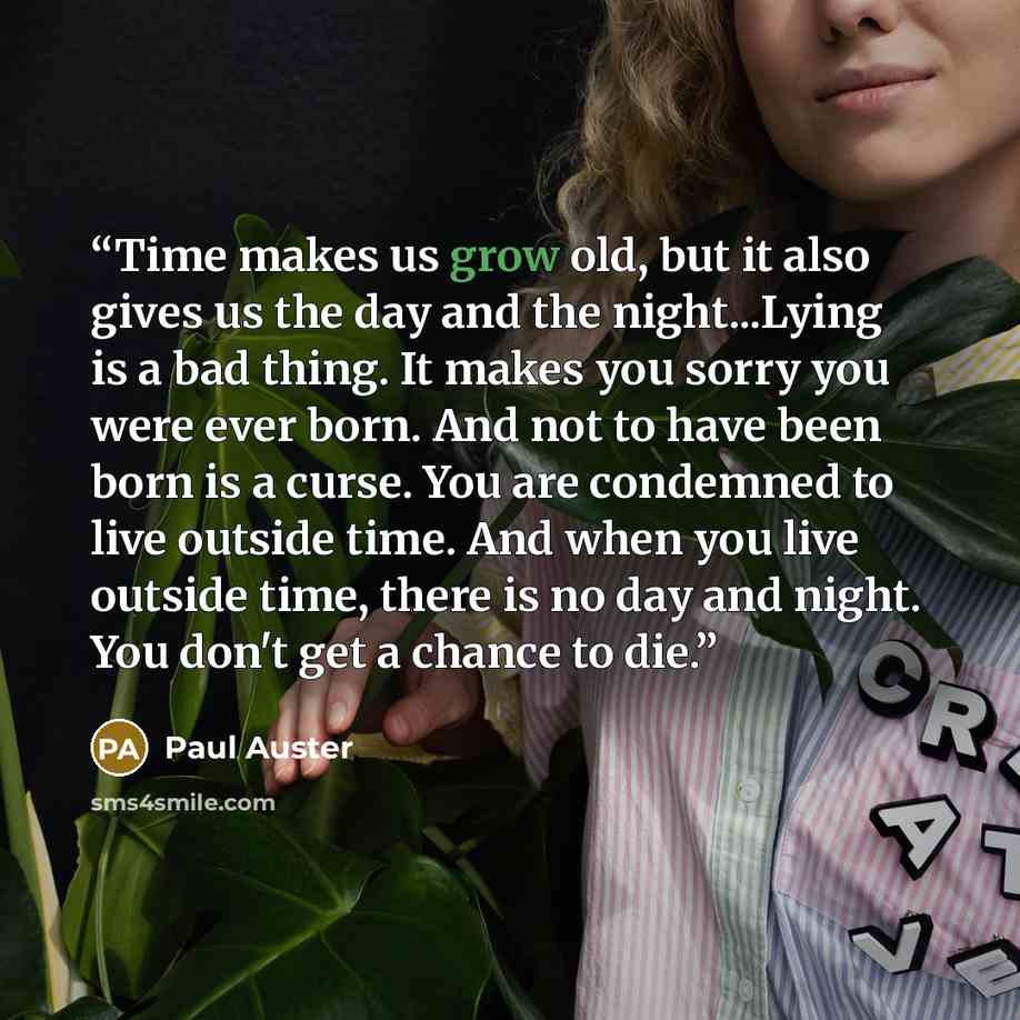 “Time makes us grow old, but it also gives us the day and the night...Lying is a bad thing. It makes you sorry you were ever born. And not to have been born is a curse. You are condemned to live outside time. And when you live outside time, there is no day and night. You don't get a chance to die.” quote by Paul Auster