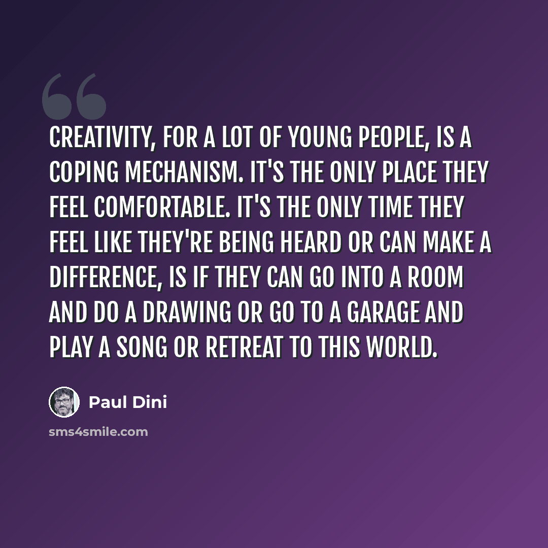 “Creativity, for a lot of young people, is a coping mechanism. It's the only place they feel comfortable. It's the only time they feel like they're being heard or can make a difference, is if they can go into a room and do a drawing or go to a garage and play a song or retreat to this world.” quote by Paul Dini