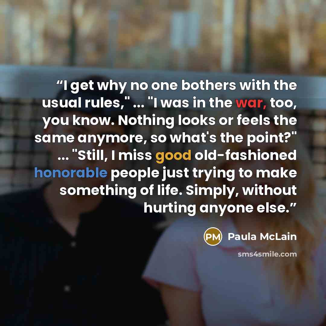 “I get why no one bothers with the usual rules," ... "I was in the war, too, you know. Nothing looks or feels the same anymore, so what's the point?" ... "Still, I miss good old-fashioned honorable people just trying to make something of life. Simply, without hurting anyone else.” quote by Paula McLain