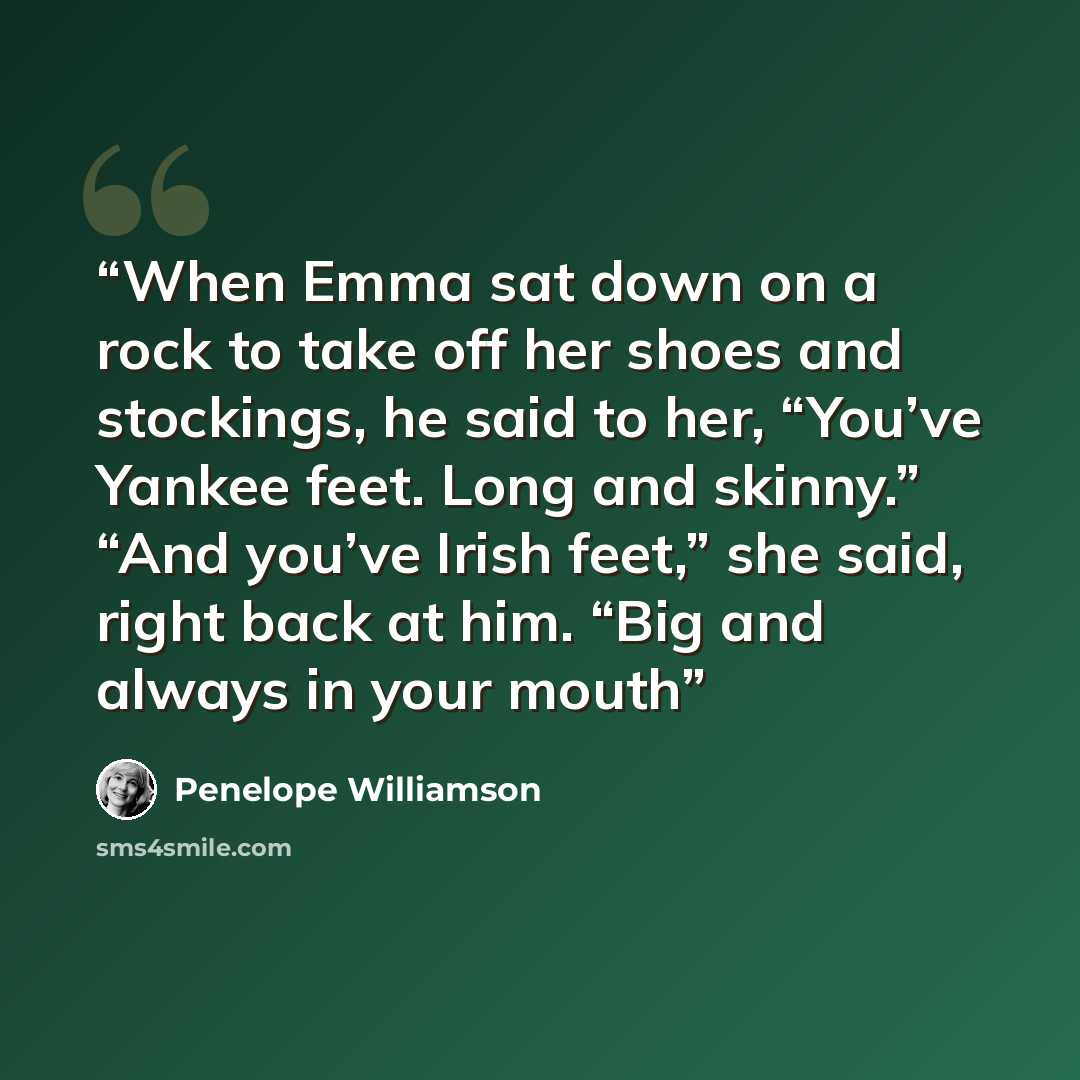 “When Emma sat down on a rock to take off her shoes and stockings, he said to her, “You’ve Yankee feet. Long and skinny.” “And you’ve Irish feet,” she said, right back at him. “Big and always in your mouth” quote by Penelope Williamson