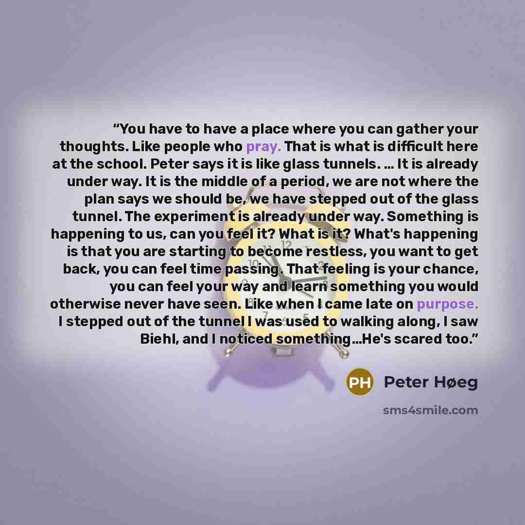 “You have to have a place where you can gather your thoughts. Like people who pray. That is what is difficult here at the school. Peter says it is like glass tunnels. … It is already under way. It is the middle of a period, we are not where the plan says we should be, we have stepped out of the…” quote by Peter Høeg