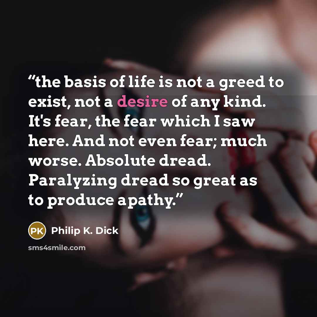“the basis of life is not a greed to exist, not a desire of any kind. It's fear, the fear which I saw here. And not even fear; much worse. Absolute dread. Paralyzing dread so great as to produce apathy.” quote by Philip K. Dick