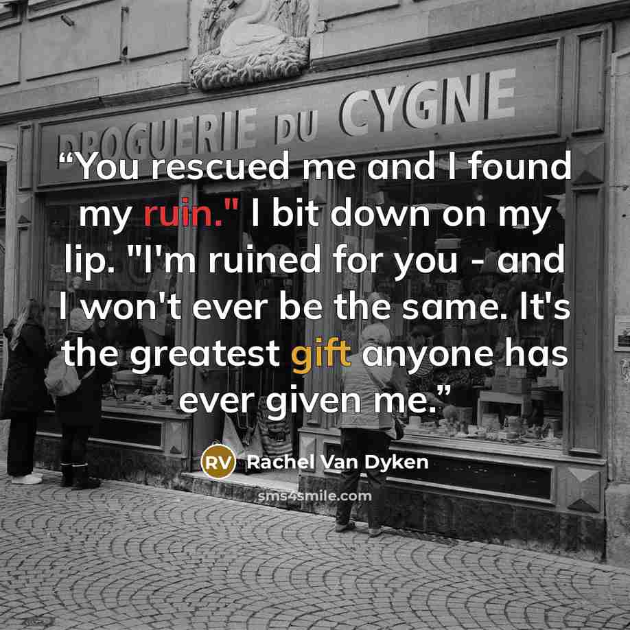 “You rescued me and I found my ruin." I bit down on my lip. "I'm ruined for you - and I won't ever be the same. It's the greatest gift anyone has ever given me.” quote by Rachel Van Dyken