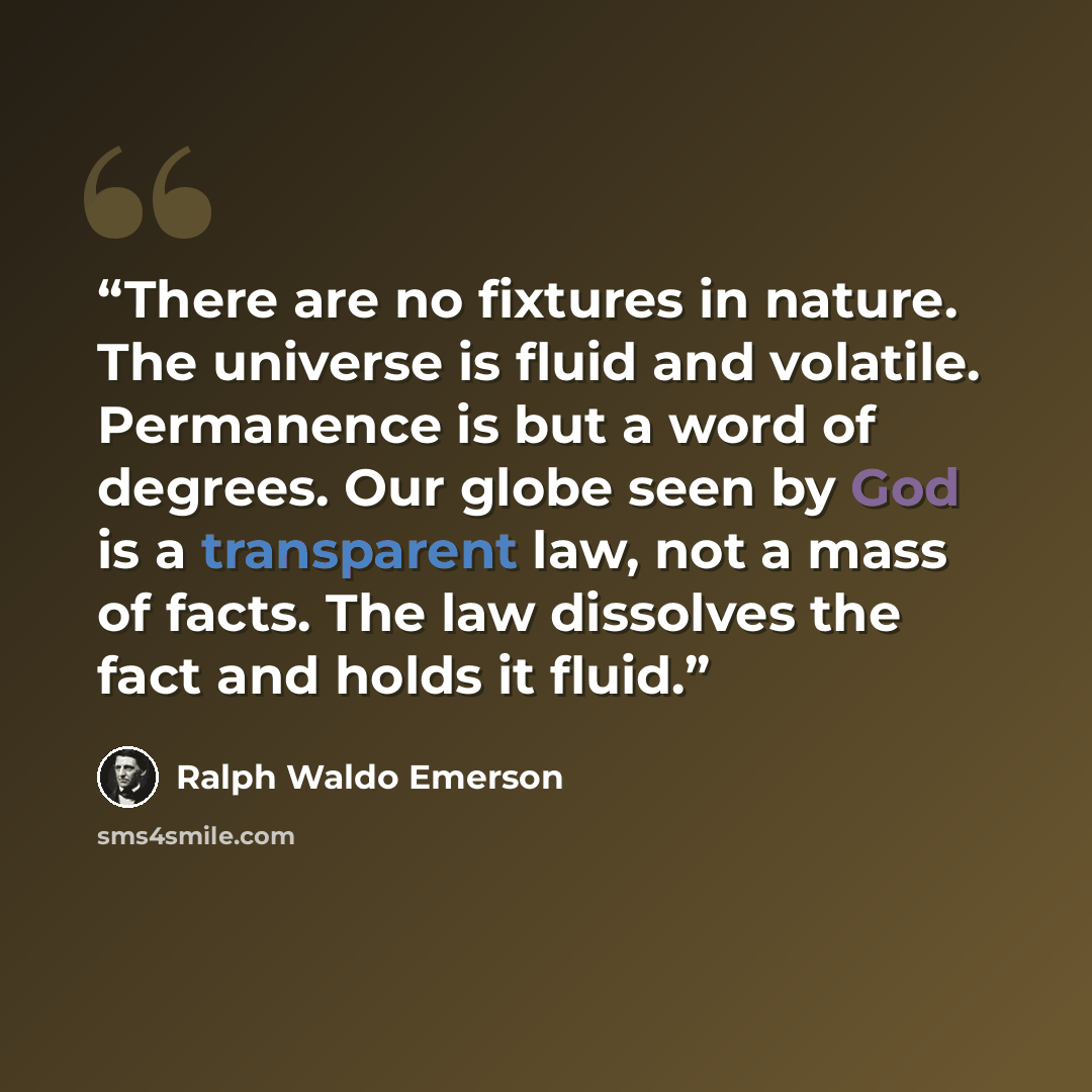 “There are no fixtures in nature. The universe is fluid and volatile. Permanence is but a word of degrees. Our globe seen by God is a transparent law, not a mass of facts. The law dissolves the fact and holds it fluid.” quote by Ralph Waldo Emerson