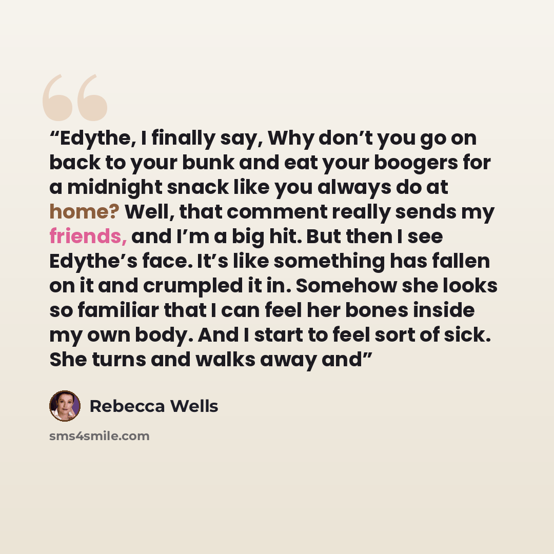 “Edythe, I finally say, Why don’t you go on back to your bunk and eat your boogers for a midnight snack like you always do at home? Well, that comment really sends my friends, and I’m a big hit. But then I see Edythe’s face. It’s like something has fallen on it and crumpled it in. Somehow she looks…” quote by Rebecca Wells