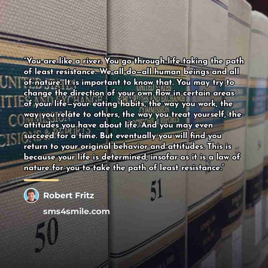“You are like a river. You go through life taking the path of least resistance. We all do—all human beings and all of nature. It is important to know that. You may try to change the direction of your own flow in certain areas of your life—your eating habits, the way you work, the way you relate to…” quote by Robert Fritz