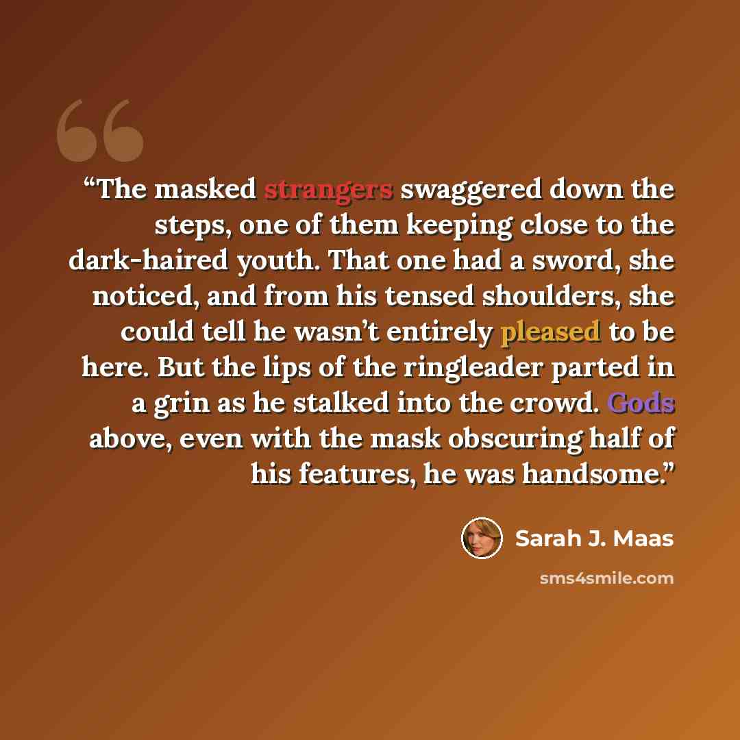 “The masked strangers swaggered down the steps, one of them keeping close to the dark-haired youth. That one had a sword, she noticed, and from his tensed shoulders, she could tell he wasn’t entirely pleased to be here. But the lips of the ringleader parted in a grin as he stalked into the crowd…” quote by Sarah J. Maas