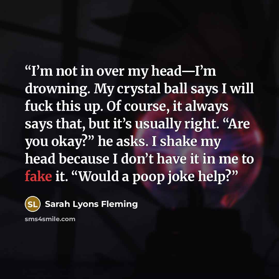 “I’m not in over my head—I’m drowning. My crystal ball says I will fuck this up. Of course, it always says that, but it’s usually right. “Are you okay?” he asks. I shake my head because I don’t have it in me to fake it. “Would a poop joke help?” quote by Sarah Lyons Fleming