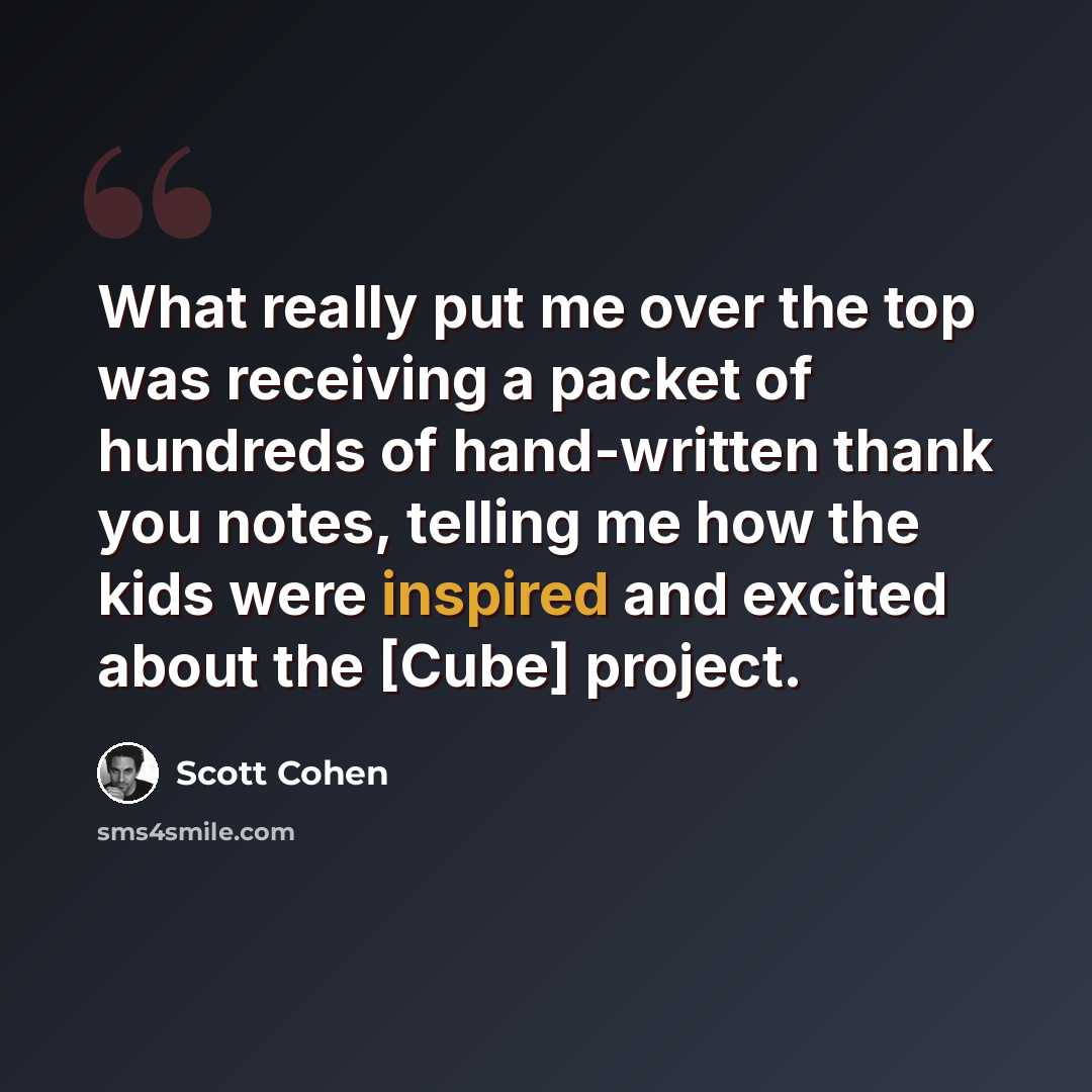 “What really put me over the top was receiving a packet of hundreds of hand-written thank you notes, telling me how the kids were inspired and excited about the [Cube] project.” quote by Scott Cohen