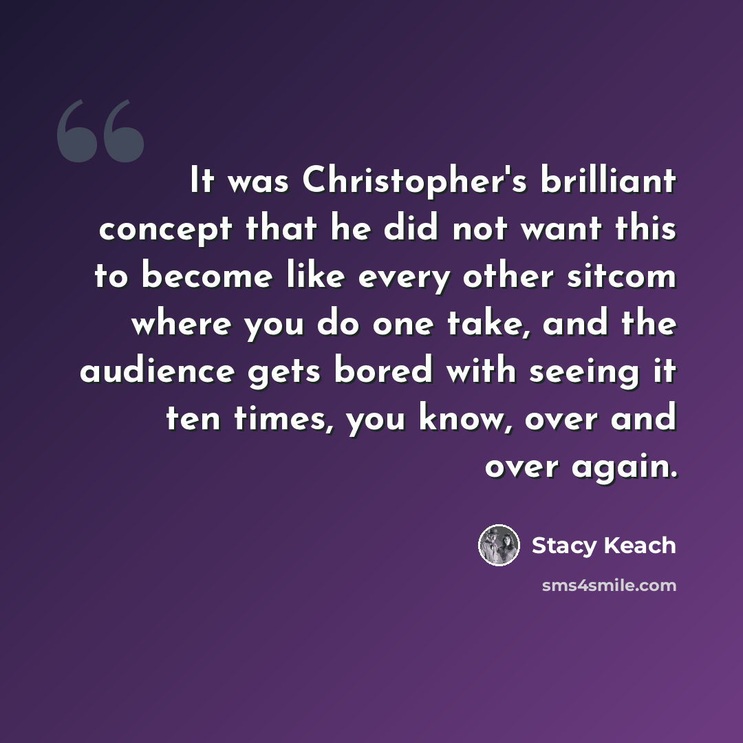 “It was Christopher's brilliant concept that he did not want this to become like every other sitcom where you do one take, and the audience gets bored with seeing it ten times, you know, over and over again.” quote by Stacy Keach