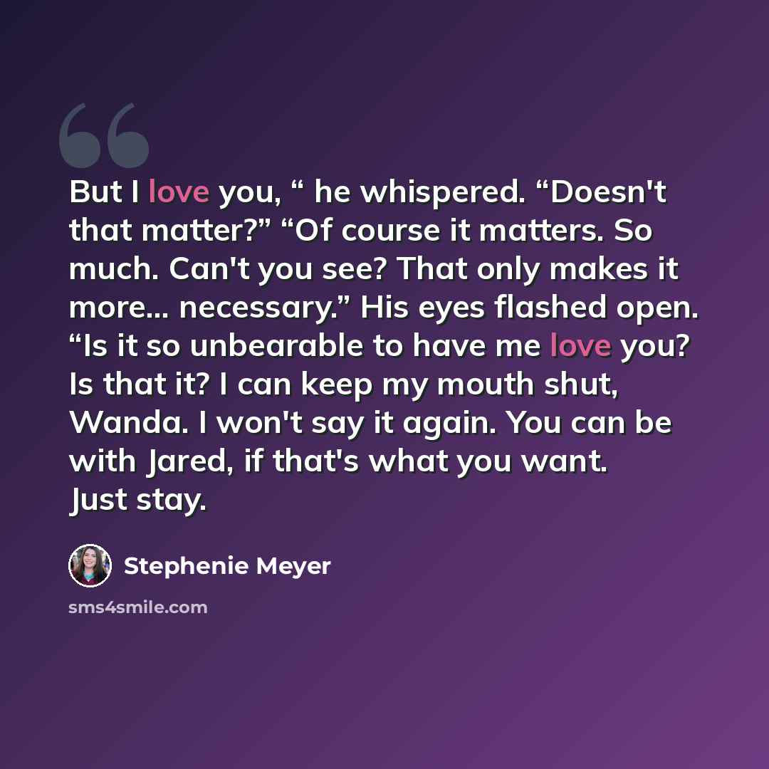 “But I love you, “ he whispered. “Doesn't that matter?” “Of course it matters. So much. Can't you see? That only makes it more… necessary.” His eyes flashed open. “Is it so unbearable to have me love you? Is that it? I can keep my mouth shut, Wanda. I won't say it again. You can be with Jared, if…” quote by Stephenie Meyer