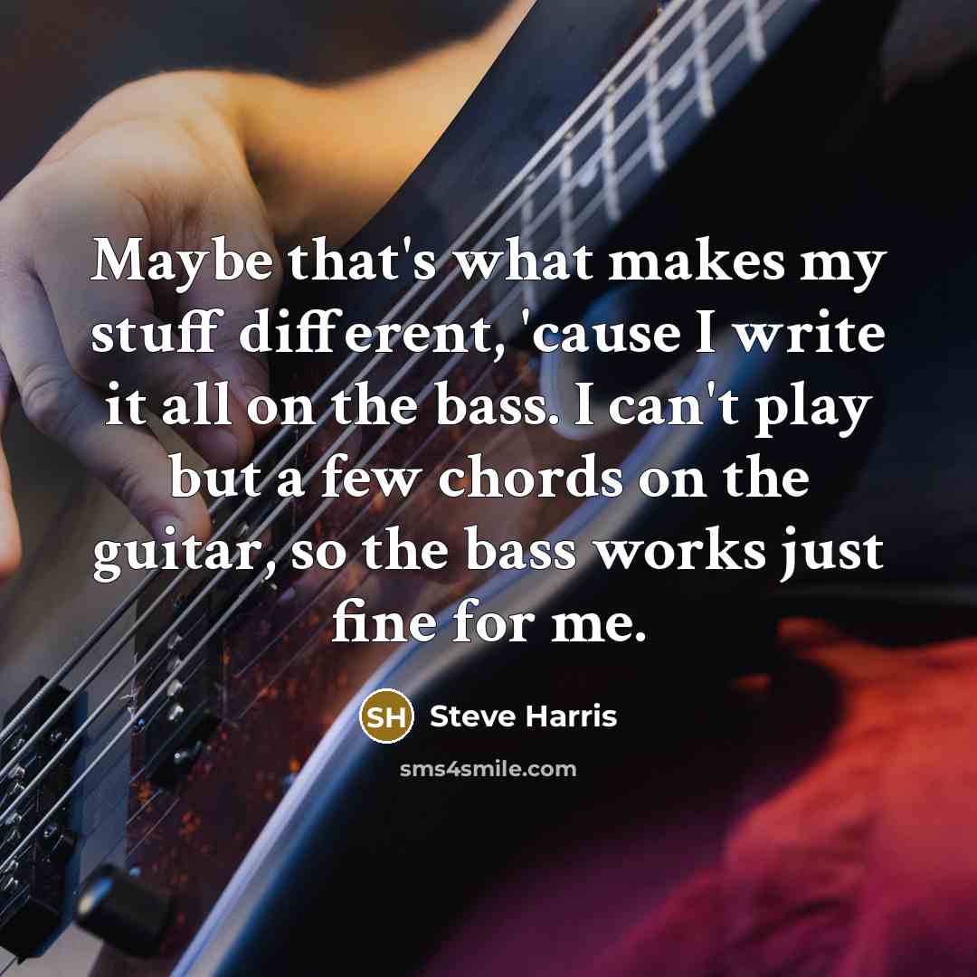 “Maybe that's what makes my stuff different, 'cause I write it all on the bass. I can't play but a few chords on the guitar, so the bass works just fine for me.” quote by Steve Harris