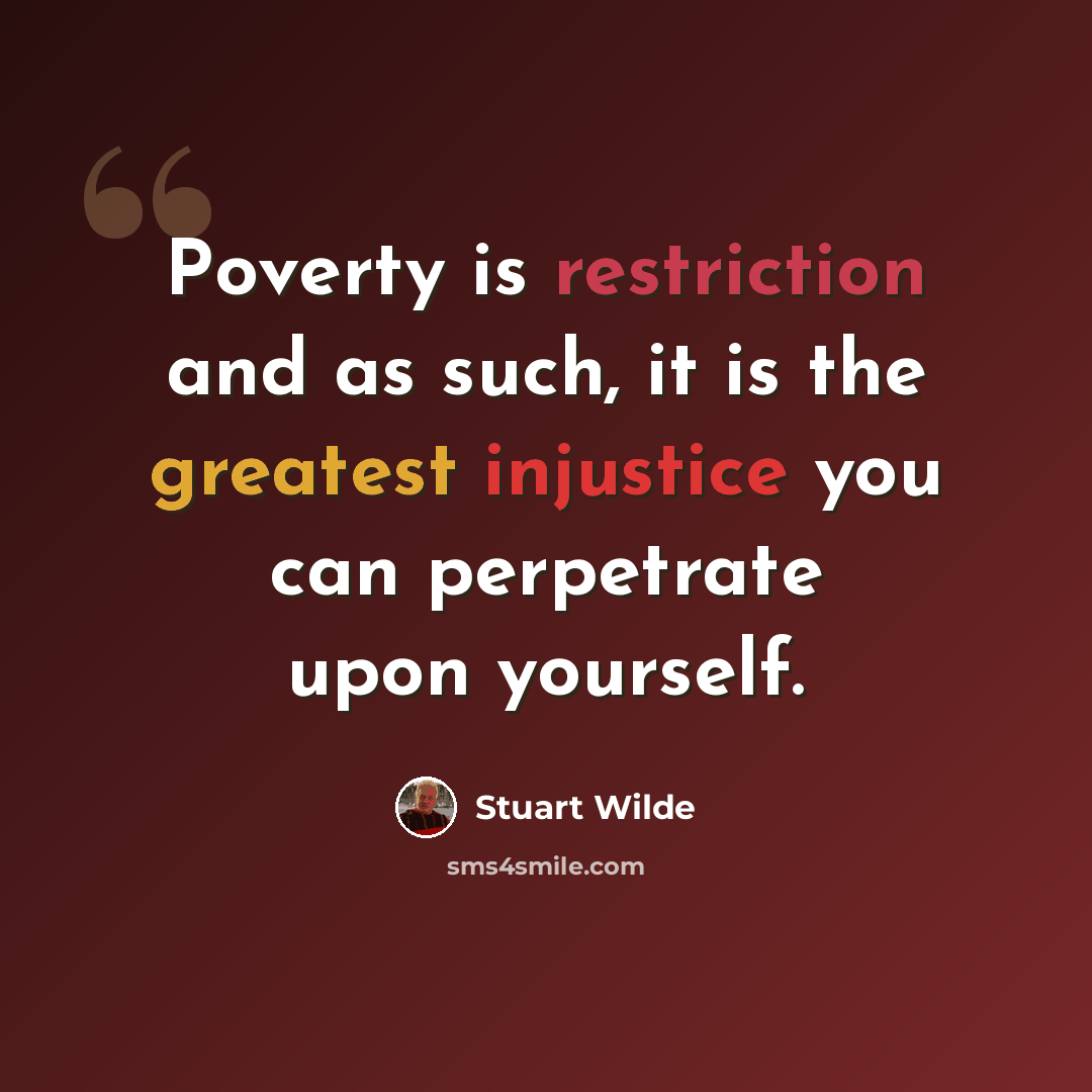 “Poverty is restriction and as such, it is the greatest injustice you can perpetrate upon yourself.” quote by Stuart Wilde