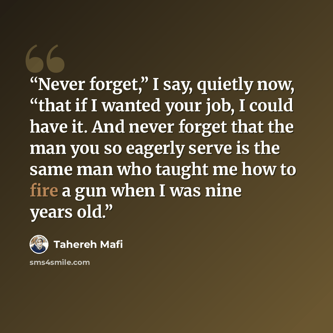 “Never forget,” I say, quietly now, “that if I wanted your job, I could have it. And never forget that the man you so eagerly serve is the same man who taught me how to fire a gun when I was nine years old.” quote by Tahereh Mafi