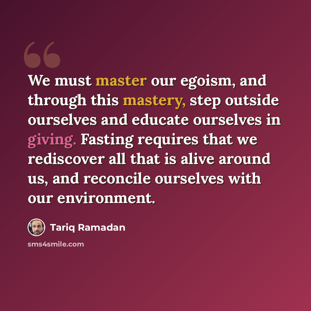 “We must master our egoism, and through this mastery, step outside ourselves and educate ourselves in giving. Fasting requires that we rediscover all that is alive around us, and reconcile ourselves with our environment.” quote by Tariq Ramadan