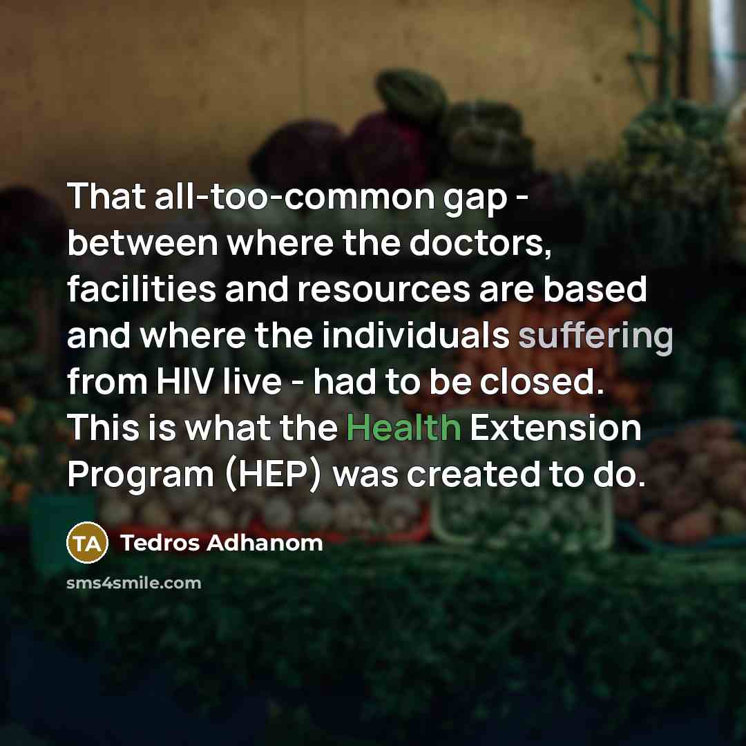 “That all-too-common gap - between where the doctors, facilities and resources are based and where the individuals suffering from HIV live - had to be closed. This is what the Health Extension Program (HEP) was created to do.” quote by Tedros Adhanom