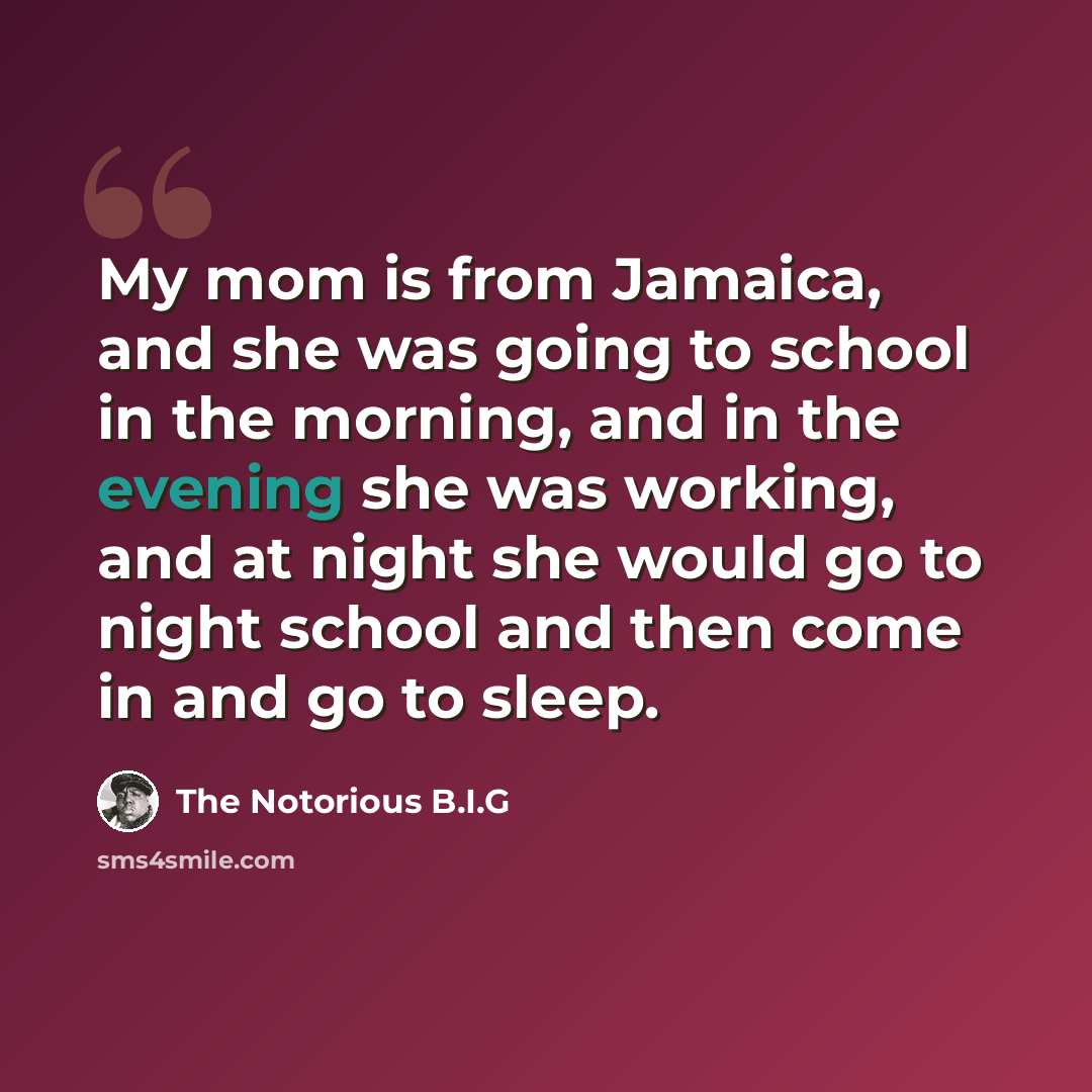 “My mom is from Jamaica, and she was going to school in the morning, and in the evening she was working, and at night she would go to night school and then come in and go to sleep.” quote by The Notorious B.I.G