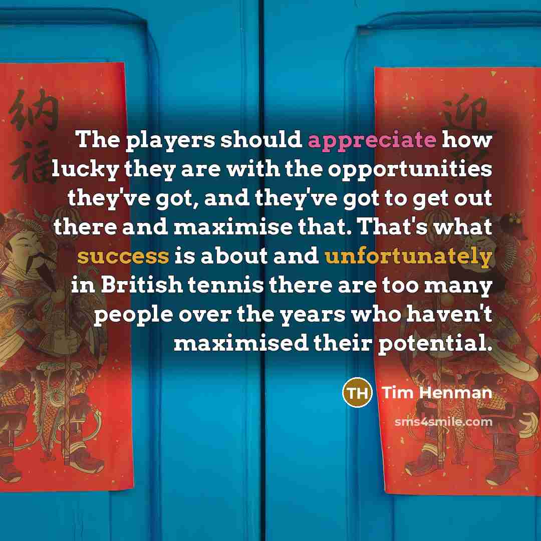 “The players should appreciate how lucky they are with the opportunities they've got, and they've got to get out there and maximise that. That's what success is about and unfortunately in British tennis there are too many people over the years who haven't maximised their potential.” quote by Tim Henman