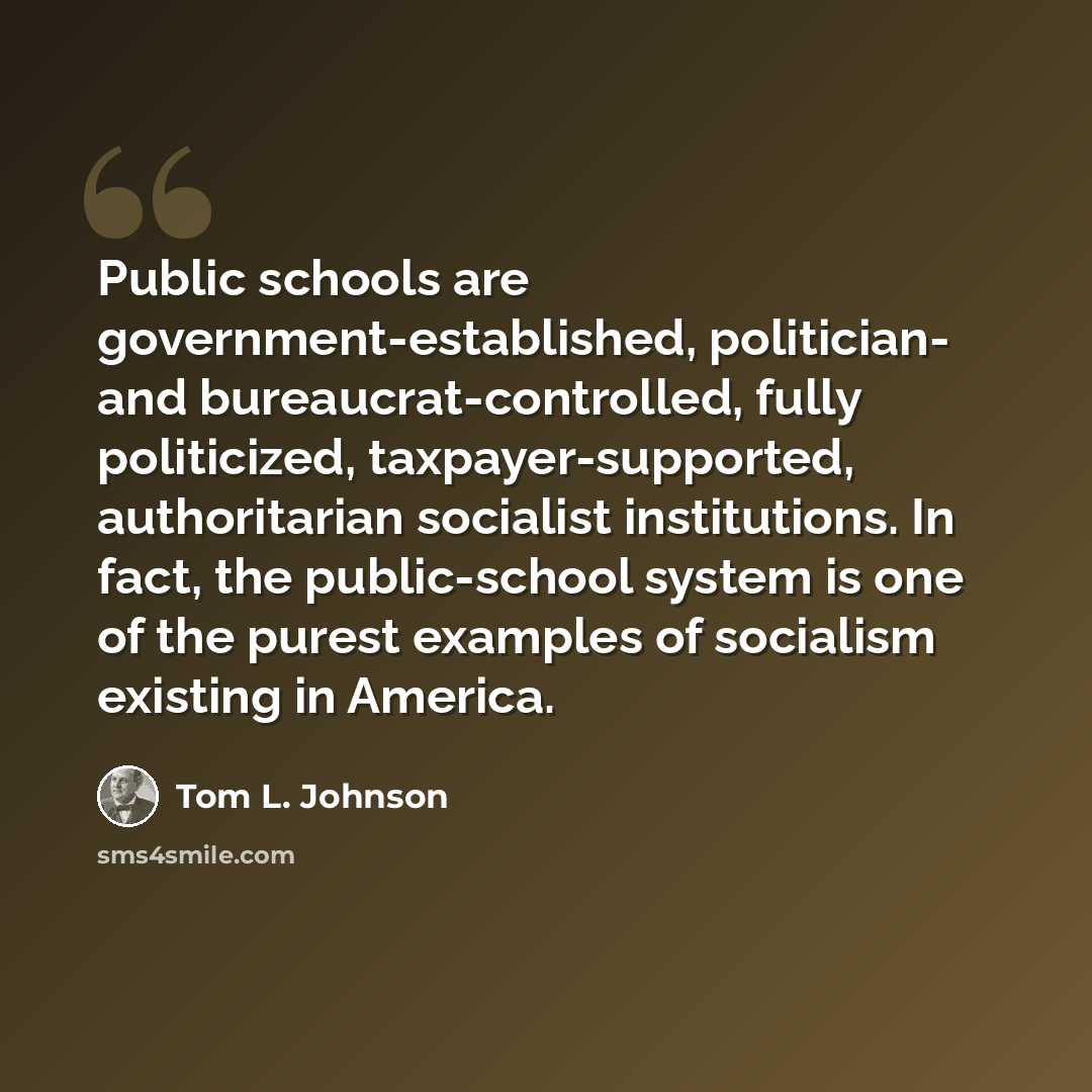“Public schools are government-established, politician- and bureaucrat-controlled, fully politicized, taxpayer-supported, authoritarian socialist institutions. In fact, the public-school system is one of the purest examples of socialism existing in America.” quote by Tom L. Johnson