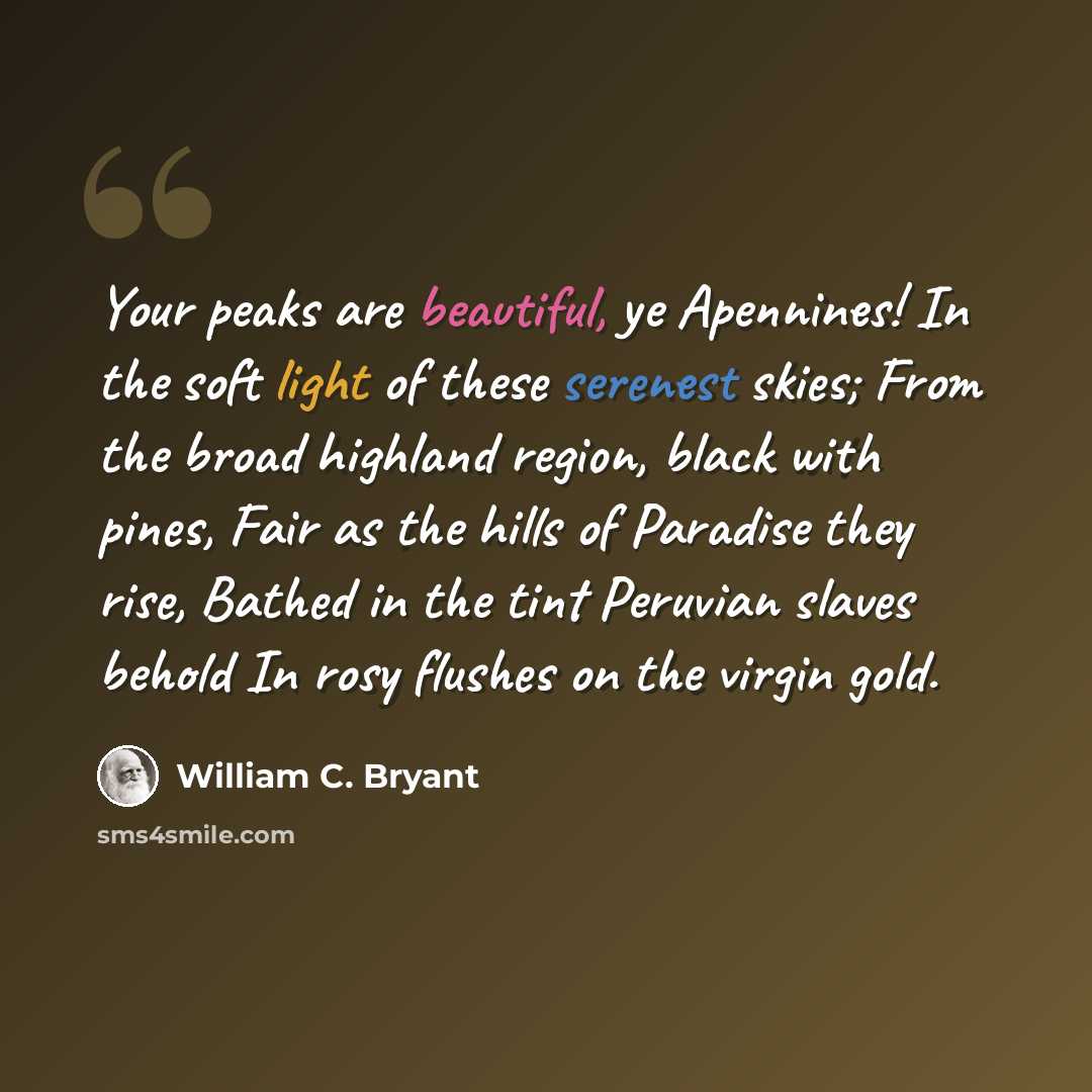 “Your peaks are beautiful, ye Apennines! In the soft light of these serenest skies; From the broad highland region, black with pines, Fair as the hills of Paradise they rise, Bathed in the tint Peruvian slaves behold In rosy flushes on the virgin gold.” quote by William C. Bryant
