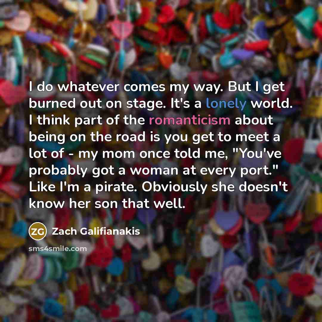 “I do whatever comes my way. But I get burned out on stage. It's a lonely world. I think part of the romanticism about being on the road is you get to meet a lot of - my mom once told me, "You've probably got a woman at every port." Like I'm a pirate. Obviously she doesn't know her son that well.” quote by Zach Galifianakis