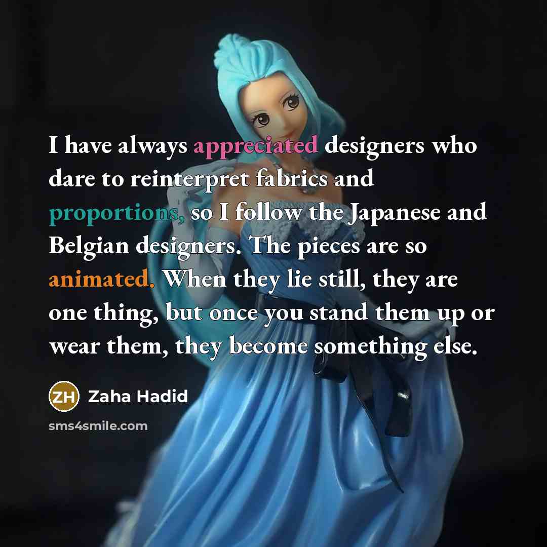 “I have always appreciated designers who dare to reinterpret fabrics and proportions, so I follow the Japanese and Belgian designers. The pieces are so animated. When they lie still, they are one thing, but once you stand them up or wear them, they become something else.” quote by Zaha Hadid
