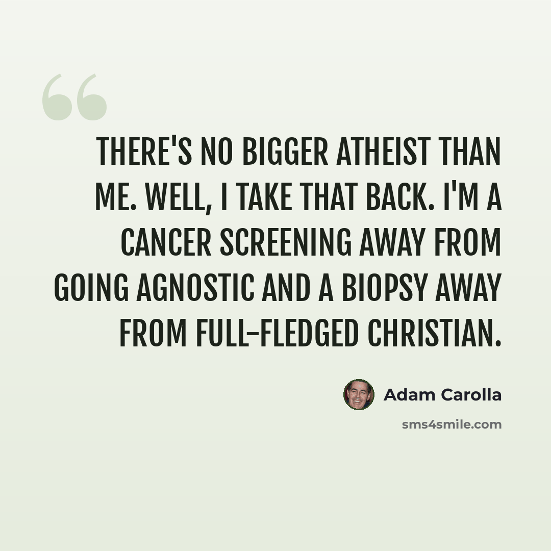 “There's no bigger atheist than me. Well, I take that back. I'm a cancer screening away from going agnostic and a biopsy away from full-fledged Christian.” quote by Adam Carolla