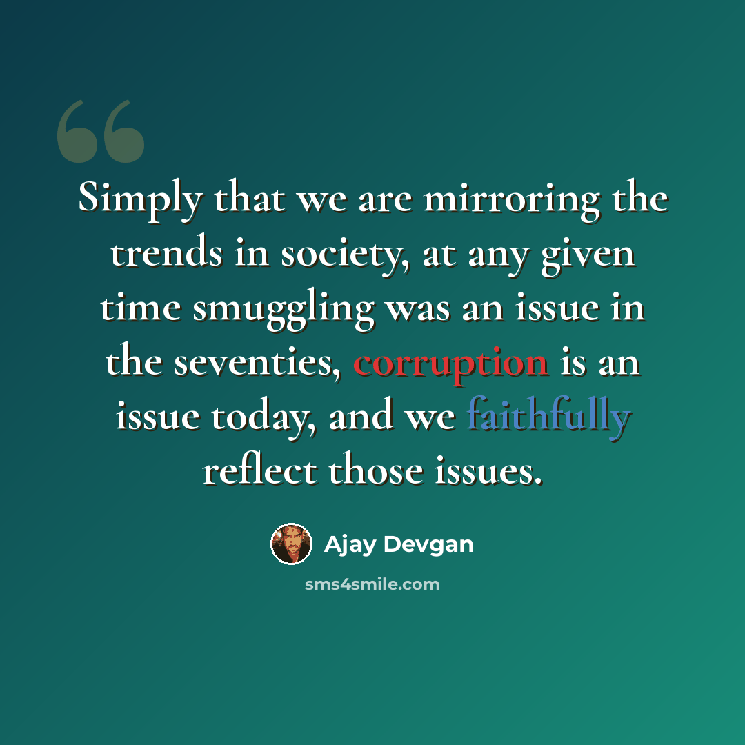 “Simply that we are mirroring the trends in society, at any given time smuggling was an issue in the seventies, corruption is an issue today, and we faithfully reflect those issues.” quote by Ajay Devgan