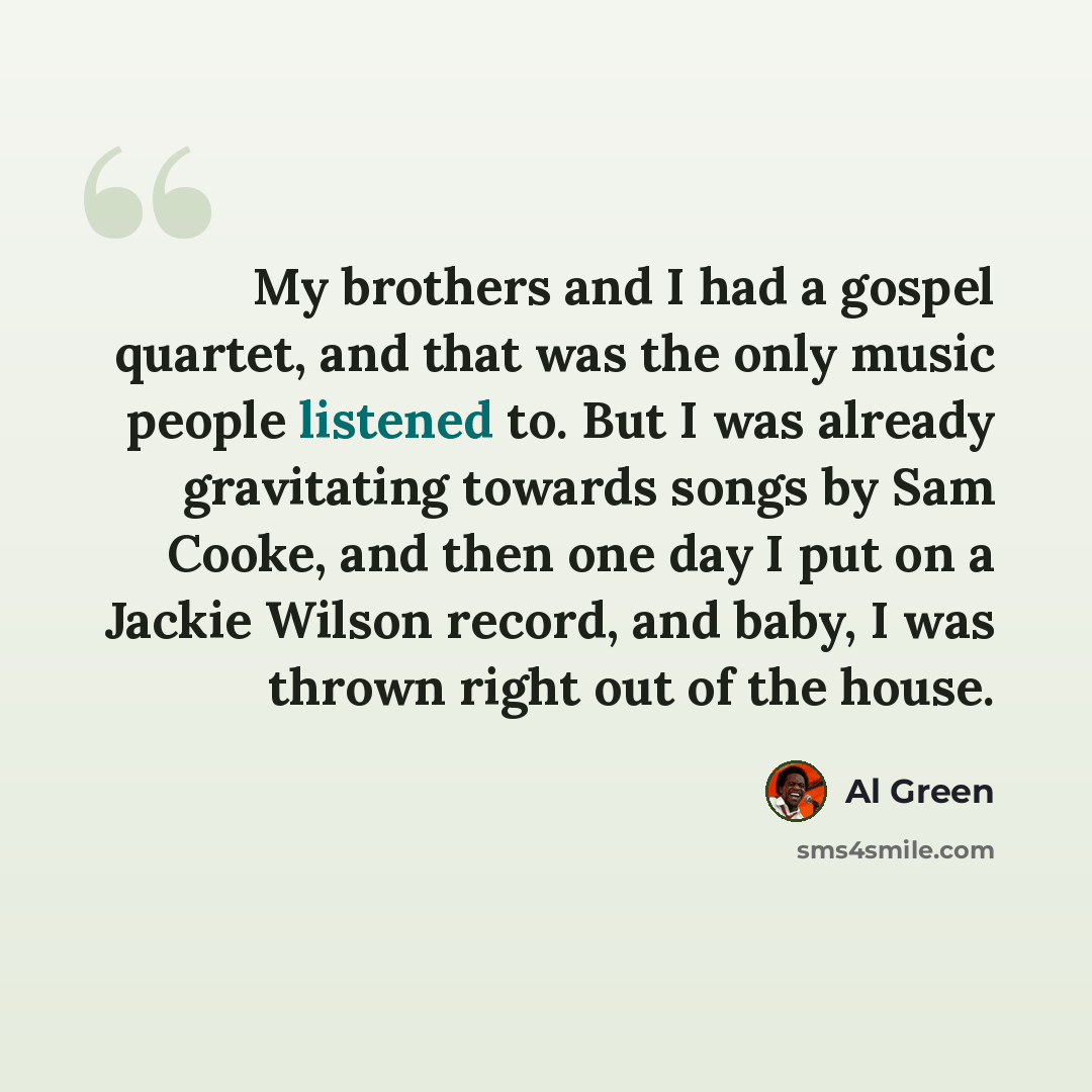 “My brothers and I had a gospel quartet, and that was the only music people listened to. But I was already gravitating towards songs by Sam Cooke, and then one day I put on a Jackie Wilson record, and baby, I was thrown right out of the house.” quote by Al Green