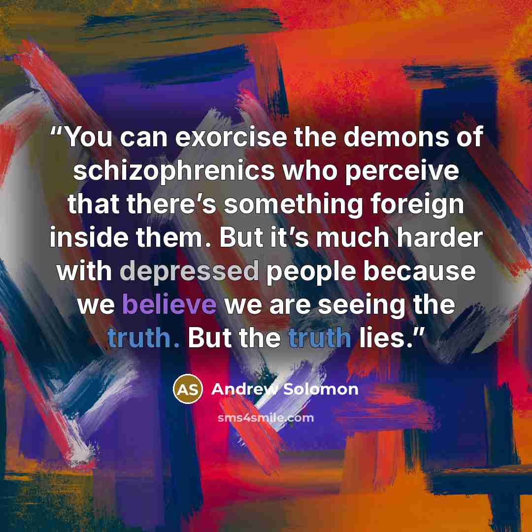 “You can exorcise the demons of schizophrenics who perceive that there’s something foreign inside them. But it’s much harder with depressed people because we believe we are seeing the truth. But the truth lies.” quote by Andrew Solomon