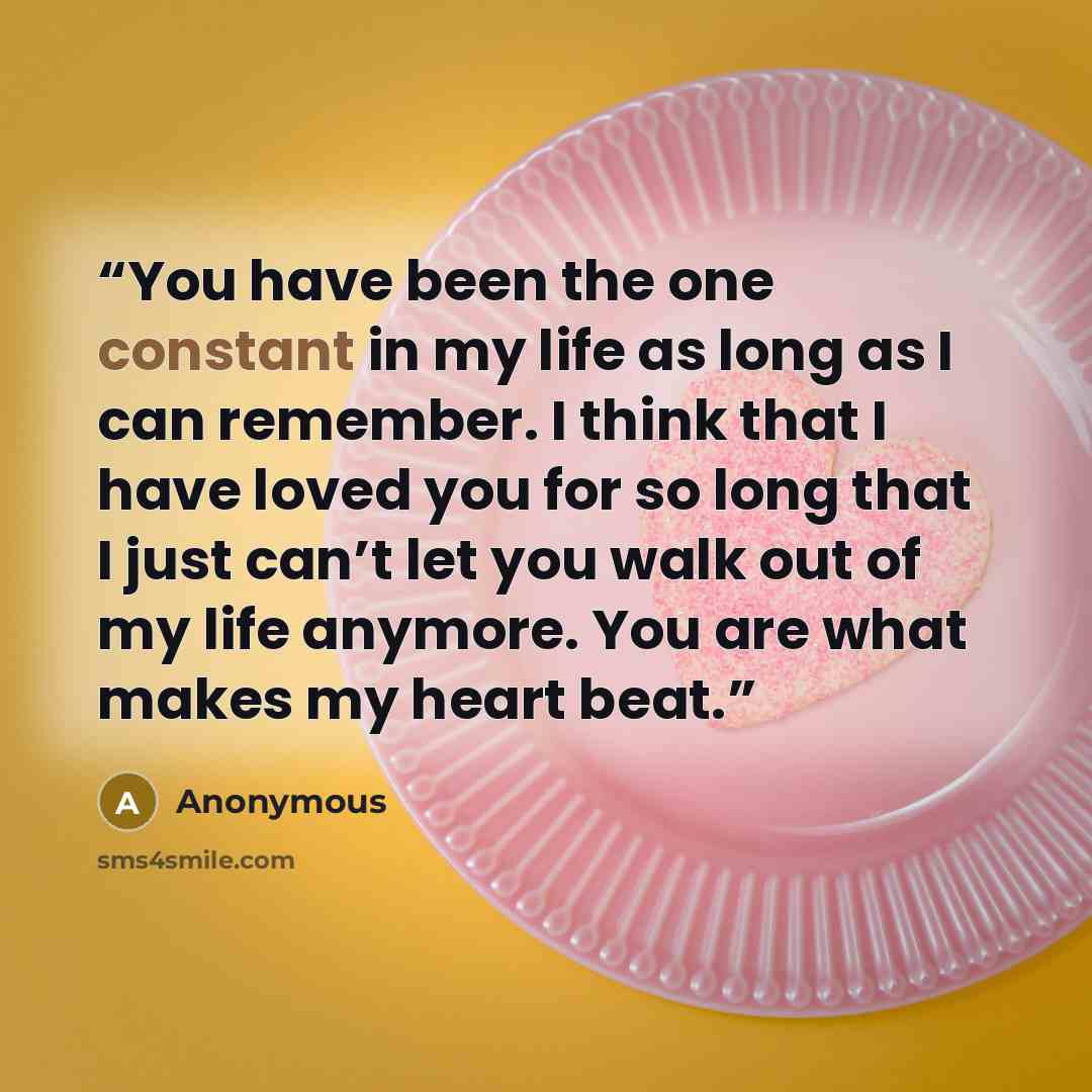 “You have been the one constant in my life as long as I can remember. I think that I have loved you for so long that I just can’t let you walk out of my life anymore. You are what makes my heart beat.” quote by Anonymous
