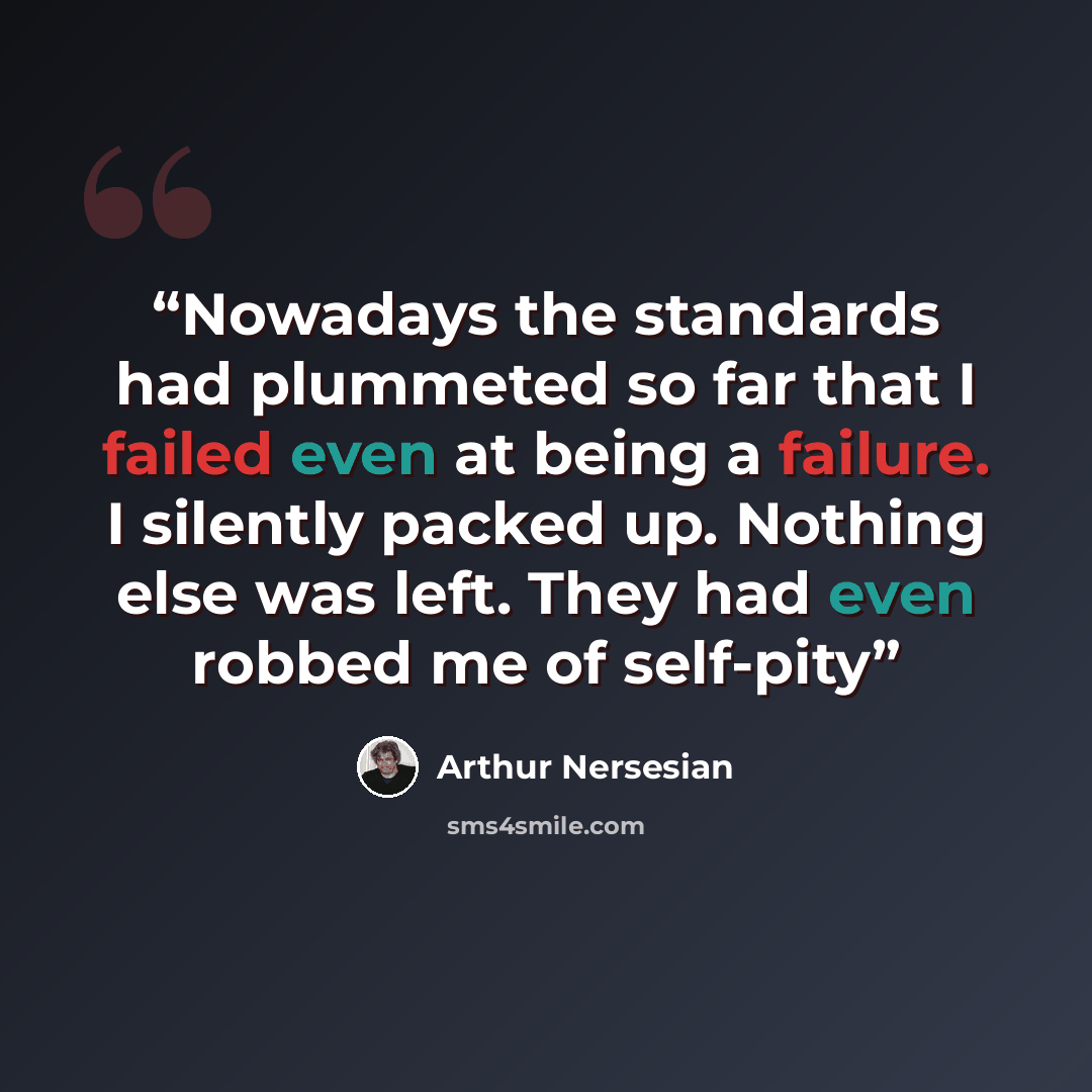 “Nowadays the standards had plummeted so far that I failed even at being a failure. I silently packed up. Nothing else was left. They had even robbed me of self-pity” quote by Arthur Nersesian