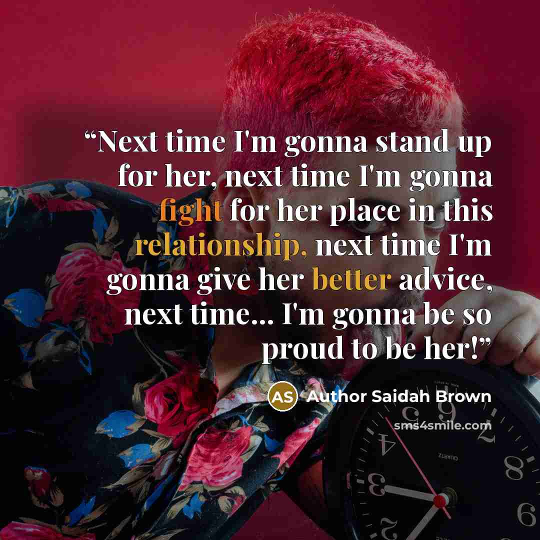 “Next time I'm gonna stand up for her, next time I'm gonna fight for her place in this relationship, next time I'm gonna give her better advice, next time... I'm gonna be so proud to be her!” quote by Author Saidah Brown