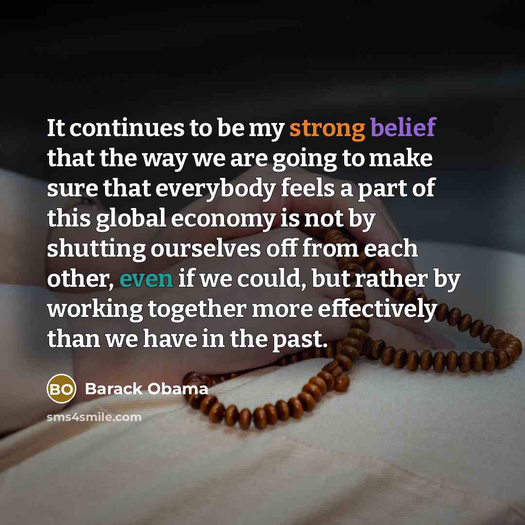 “It continues to be my strong belief that the way we are going to make sure that everybody feels a part of this global economy is not by shutting ourselves off from each other, even if we could, but rather by working together more effectively than we have in the past.” quote by Barack Obama