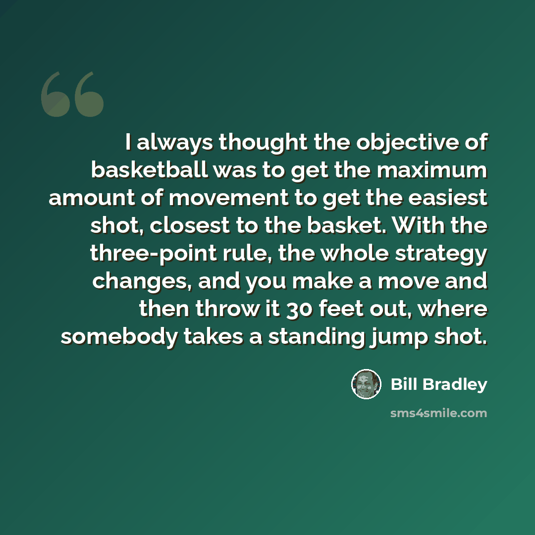 “I always thought the objective of basketball was to get the maximum amount of movement to get the easiest shot, closest to the basket. With the three-point rule, the whole strategy changes, and you make a move and then throw it 30 feet out, where somebody takes a standing jump shot.” quote by Bill Bradley