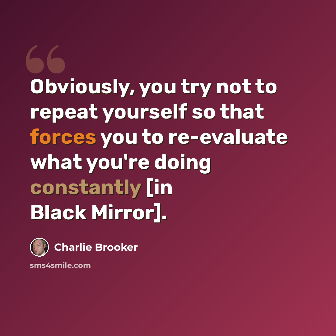 “Obviously, you try not to repeat yourself so that forces you to re-evaluate what you're doing constantly [in Black Mirror].” quote by Charlie Brooker
