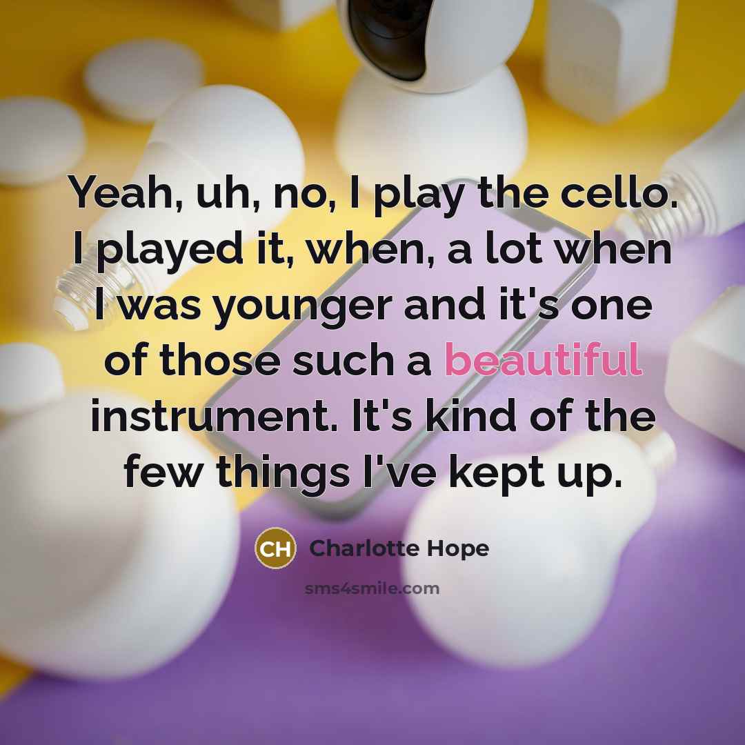 “Yeah, uh, no, I play the cello. I played it, when, a lot when I was younger and it's one of those such a beautiful instrument. It's kind of the few things I've kept up.” quote by Charlotte Hope