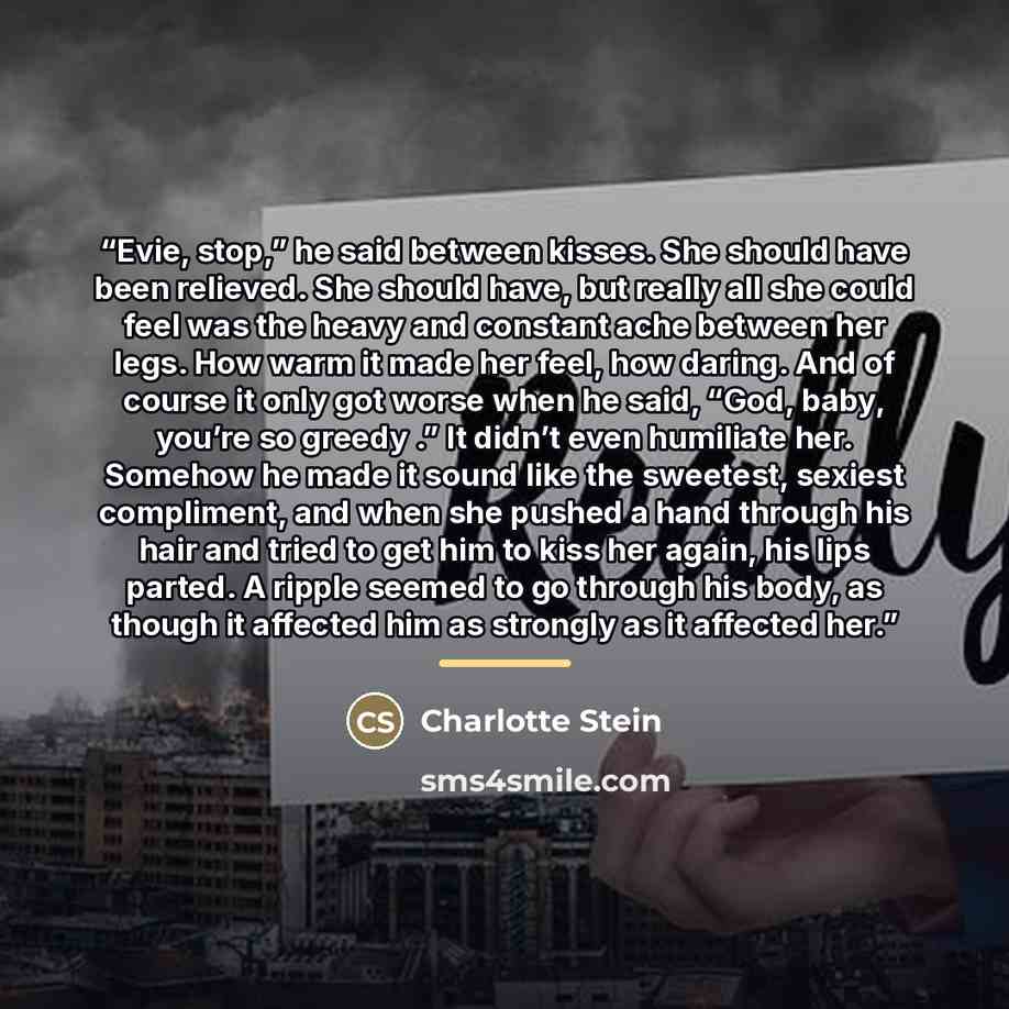 “Evie, stop,” he said between kisses. She should have been relieved. She should have, but really all she could feel was the heavy and constant ache between her legs. How warm it made her feel, how daring. And of course it only got worse when he said, “God, baby, you’re so greedy .” It didn’t even…” quote by Charlotte Stein