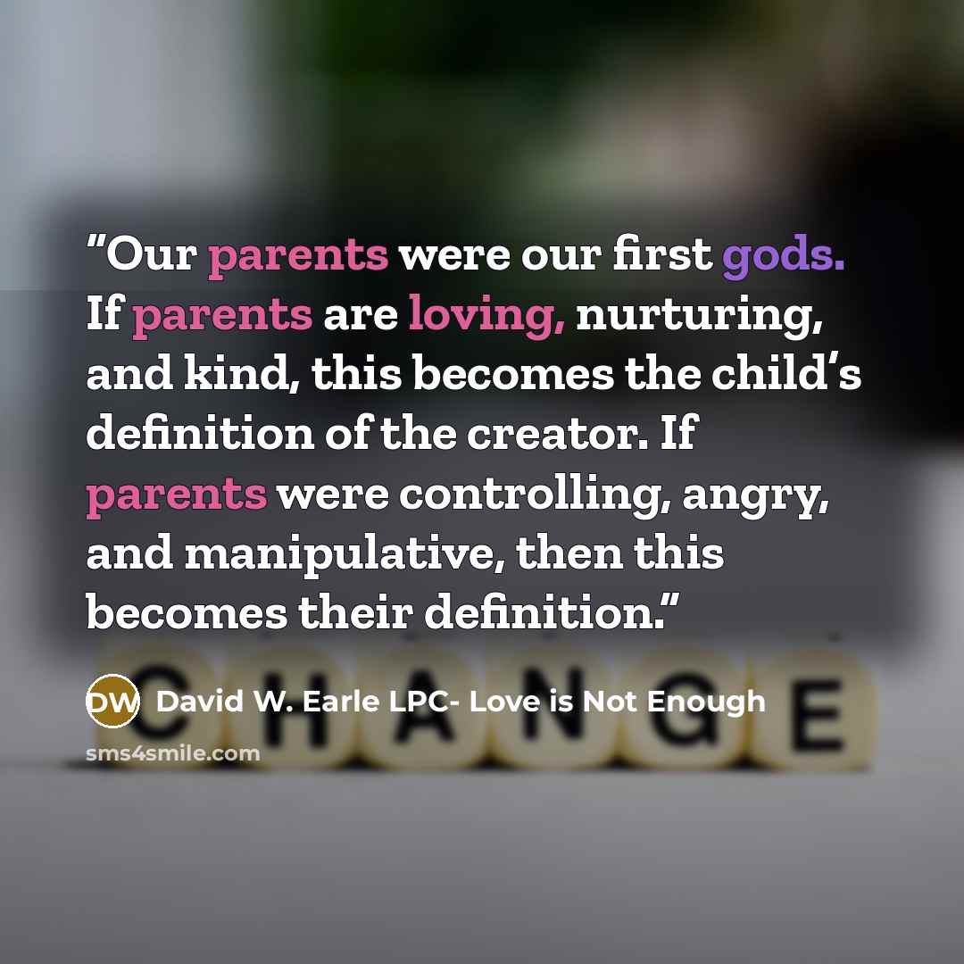 “Our parents were our first gods. If parents are loving, nurturing, and kind, this becomes the child’s definition of the creator. If parents were controlling, angry, and manipulative, then this becomes their definition.” quote by David W. Earle LPC- Love is Not Enough