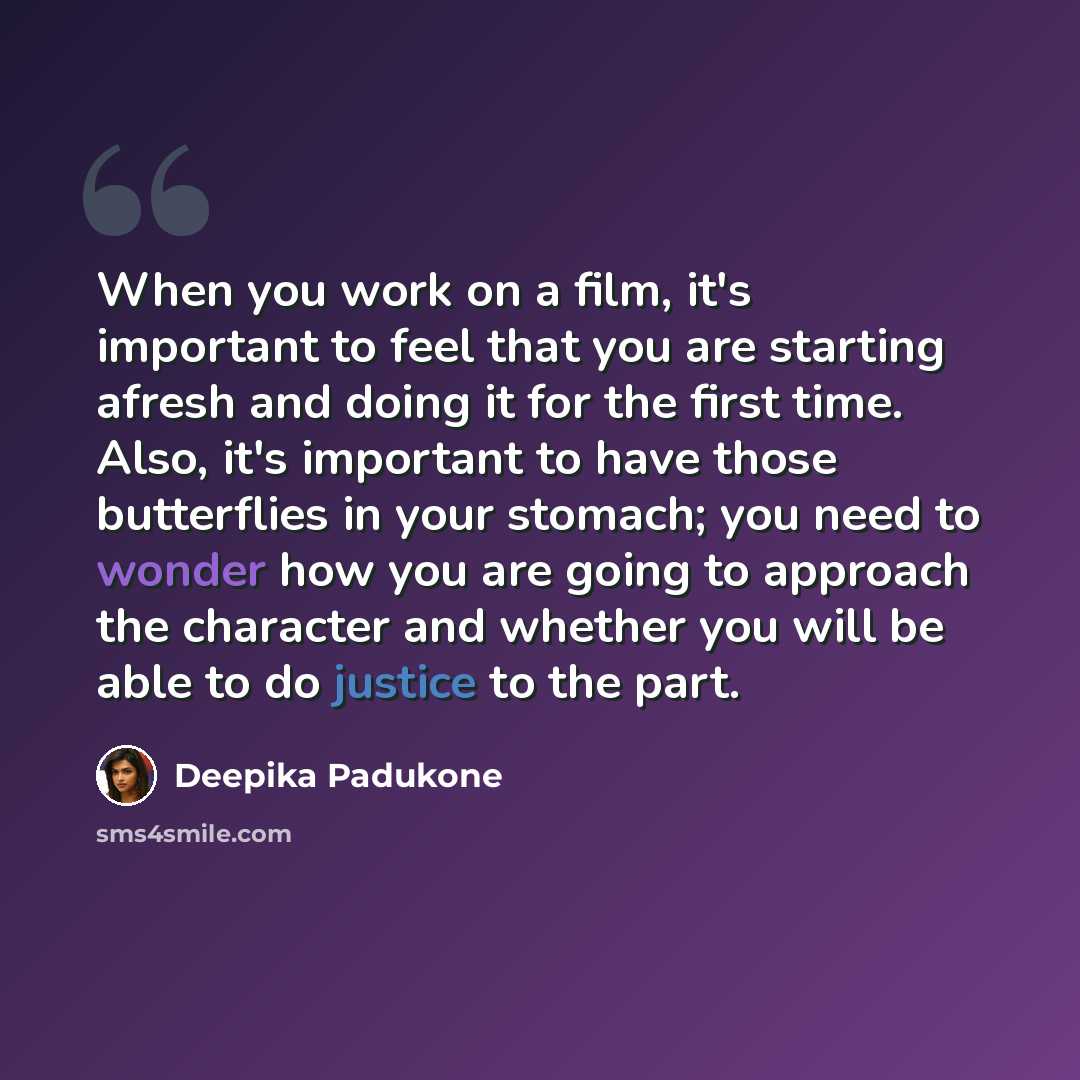 “When you work on a film, it's important to feel that you are starting afresh and doing it for the first time. Also, it's important to have those butterflies in your stomach; you need to wonder how you are going to approach the character and whether you will be able to do justice to the part.” quote by Deepika Padukone