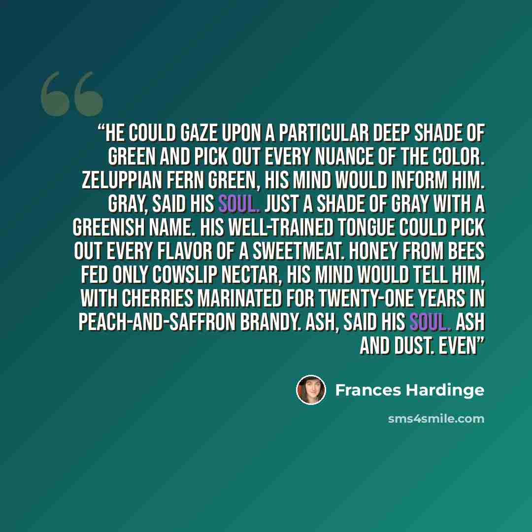“He could gaze upon a particular deep shade of green and pick out every nuance of the color. Zeluppian Fern Green, his mind would inform him. Gray, said his soul. Just a shade of gray with a greenish name. His well-trained tongue could pick out every flavor of a sweetmeat. Honey from bees fed only…” quote by Frances Hardinge